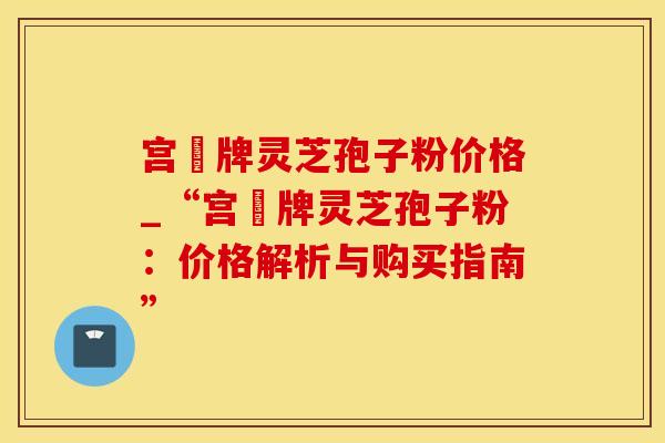 宫渃牌灵芝孢子粉价格_“宫渃牌灵芝孢子粉：价格解析与购买指南”
