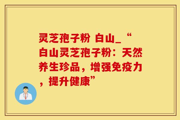 灵芝孢子粉 白山_“白山灵芝孢子粉：天然养生珍品，增强免疫力，提升健康”