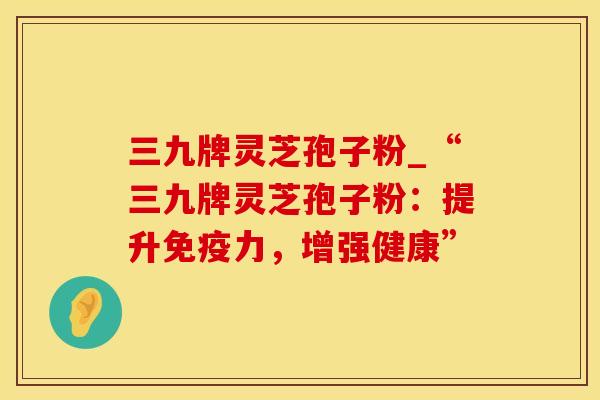 三九牌灵芝孢子粉_“三九牌灵芝孢子粉：提升免疫力，增强健康”
