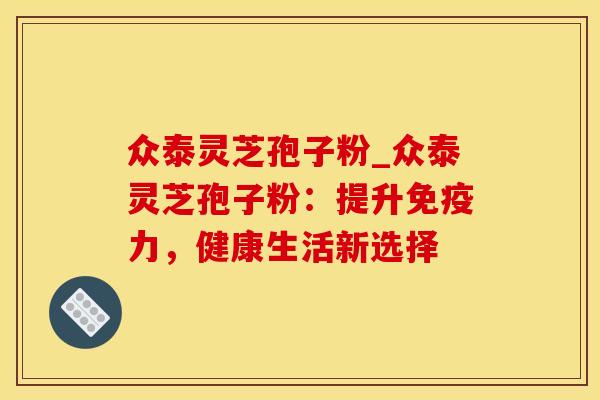众泰灵芝孢子粉_众泰灵芝孢子粉：提升免疫力，健康生活新选择