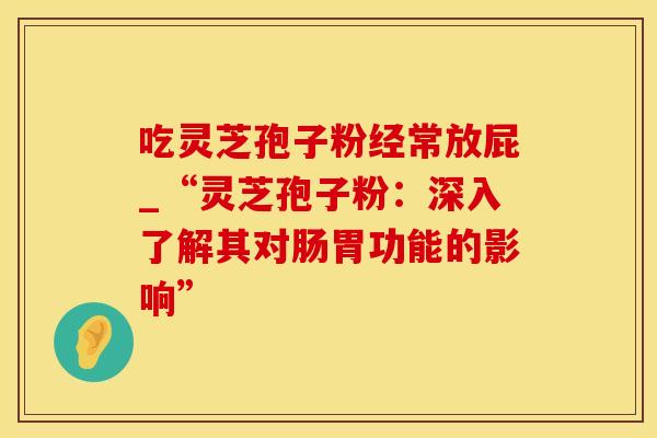 吃灵芝孢子粉经常放屁_“灵芝孢子粉：深入了解其对肠胃功能的影响”