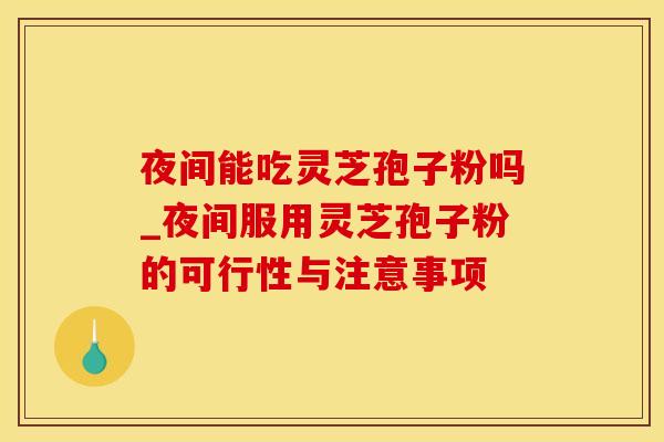 夜间能吃灵芝孢子粉吗_夜间服用灵芝孢子粉的可行性与注意事项