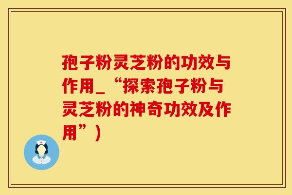 孢子粉灵芝粉的功效与作用_“探索孢子粉与灵芝粉的神奇功效及作用”)