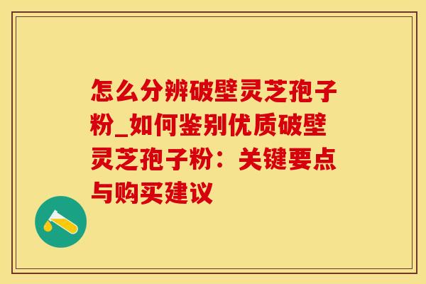 怎么分辨破壁灵芝孢子粉_如何鉴别优质破壁灵芝孢子粉：关键要点与购买建议