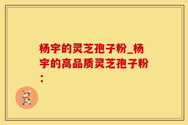 杨宇的灵芝孢子粉_杨宇的高品质灵芝孢子粉：