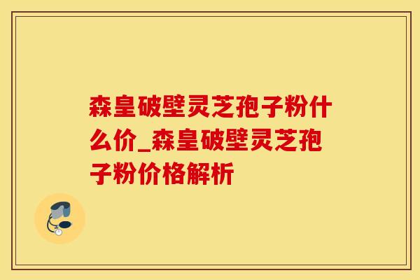 森皇破壁灵芝孢子粉什么价_森皇破壁灵芝孢子粉价格解析