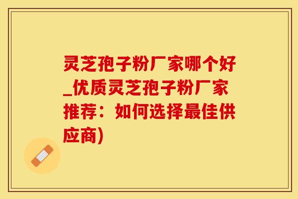 灵芝孢子粉厂家哪个好_优质灵芝孢子粉厂家推荐：如何选择最佳供应商)