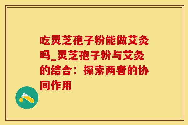 吃灵芝孢子粉能做艾灸吗_灵芝孢子粉与艾灸的结合：探索两者的协同作用
