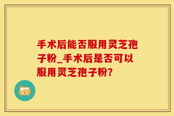 手术后能否服用灵芝孢子粉_手术后是否可以服用灵芝孢子粉？
