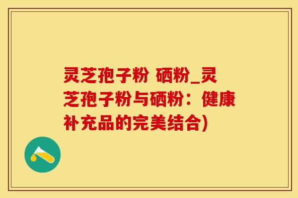 灵芝孢子粉 硒粉_灵芝孢子粉与硒粉：健康补充品的完美结合)