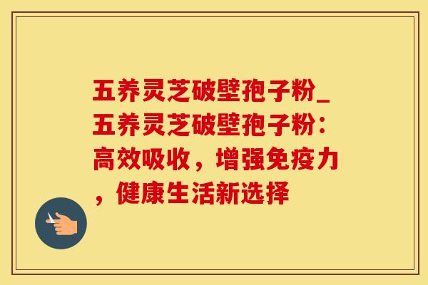 五养灵芝破壁孢子粉_五养灵芝破壁孢子粉：高效吸收，增强免疫力，健康生活新选择