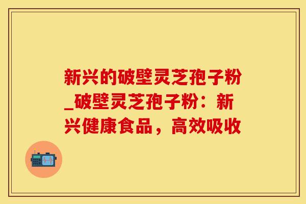 新兴的破壁灵芝孢子粉_破壁灵芝孢子粉：新兴健康食品，高效吸收