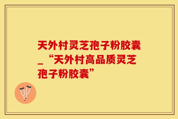 天外村灵芝孢子粉胶囊_“天外村高品质灵芝孢子粉胶囊”