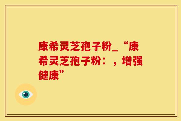 康希灵芝孢子粉_“康希灵芝孢子粉：，增强健康”
