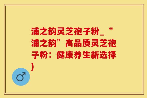 浦之韵灵芝孢子粉_“浦之韵”高品质灵芝孢子粉：健康养生新选择)