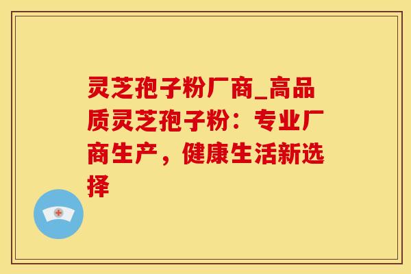 灵芝孢子粉厂商_高品质灵芝孢子粉：专业厂商生产，健康生活新选择