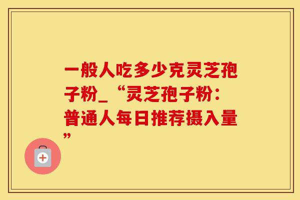 一般人吃多少克灵芝孢子粉_“灵芝孢子粉：普通人每日推荐摄入量”