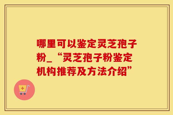 哪里可以鉴定灵芝孢子粉_“灵芝孢子粉鉴定机构推荐及方法介绍”