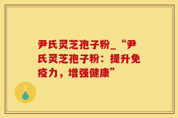 尹氏灵芝孢子粉_“尹氏灵芝孢子粉：提升免疫力，增强健康”