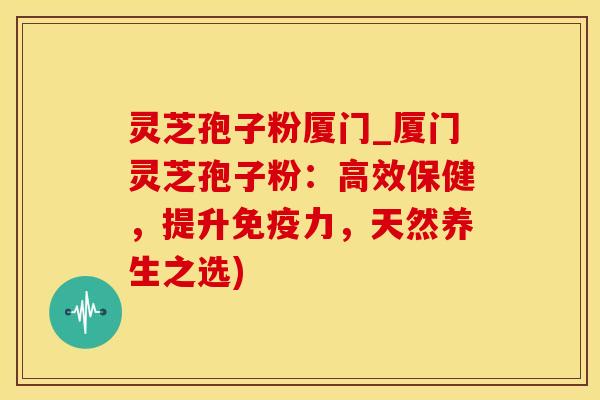 灵芝孢子粉厦门_厦门灵芝孢子粉：高效保健，提升免疫力，天然养生之选)