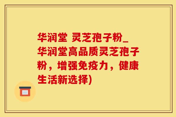 华润堂 灵芝孢子粉_华润堂高品质灵芝孢子粉，增强免疫力，健康生活新选择)