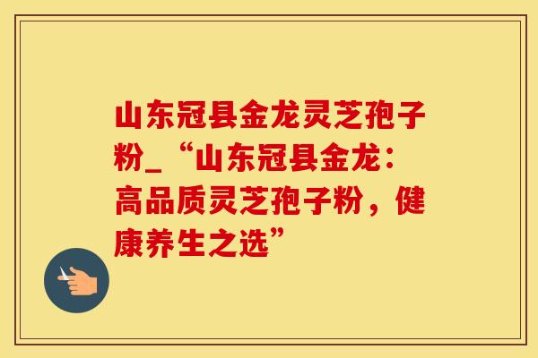 山东冠县金龙灵芝孢子粉_“山东冠县金龙：高品质灵芝孢子粉，健康养生之选”