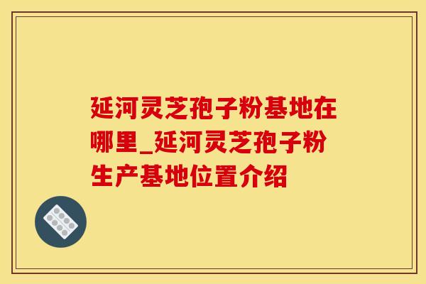 延河灵芝孢子粉基地在哪里_延河灵芝孢子粉生产基地位置介绍