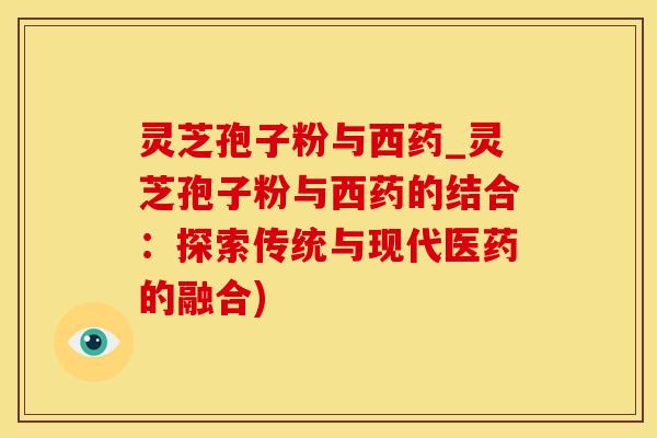 灵芝孢子粉与西药_灵芝孢子粉与西药的结合：探索传统与现代医药的融合)