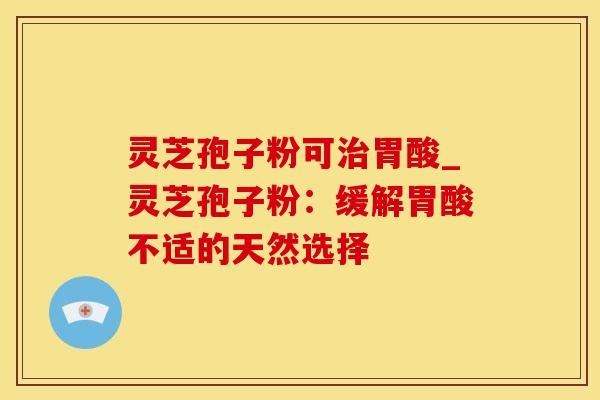 灵芝孢子粉可治胃酸_灵芝孢子粉：缓解胃酸不适的天然选择