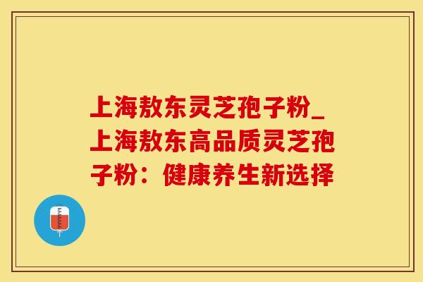 上海敖东灵芝孢子粉_上海敖东高品质灵芝孢子粉：健康养生新选择
