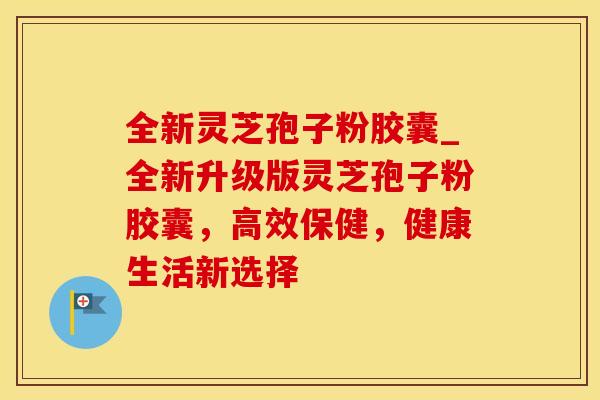 全新灵芝孢子粉胶囊_全新升级版灵芝孢子粉胶囊，高效保健，健康生活新选择