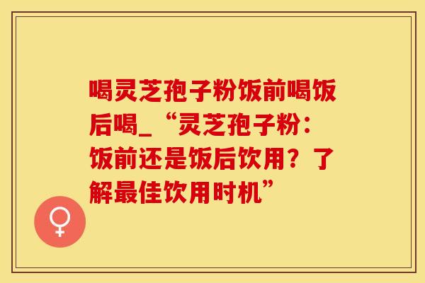 喝灵芝孢子粉饭前喝饭后喝_“灵芝孢子粉：饭前还是饭后饮用？了解最佳饮用时机”