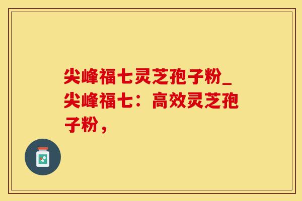 尖峰福七灵芝孢子粉_尖峰福七：高效灵芝孢子粉，