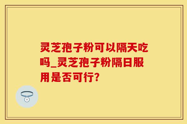 灵芝孢子粉可以隔天吃吗_灵芝孢子粉隔日服用是否可行？