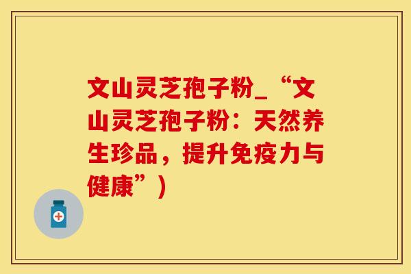 文山灵芝孢子粉_“文山灵芝孢子粉:天然养生珍品,提升免疫力与健康”) 文山灵芝孢子粉_“文山灵芝孢子粉:天然养生珍品,提升免疫力与健康”)
