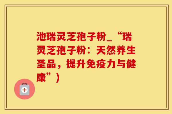 池瑞灵芝孢子粉_“瑞灵芝孢子粉：天然养生圣品，提升免疫力与健康”)