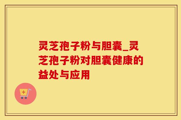 灵芝孢子粉与胆囊_灵芝孢子粉对胆囊健康的益处与应用