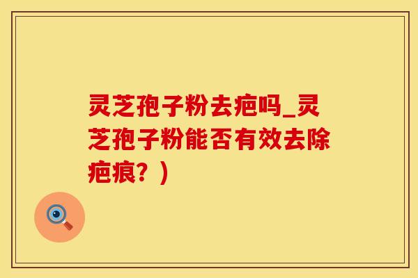 灵芝孢子粉去疤吗_灵芝孢子粉能否有效去除疤痕？)