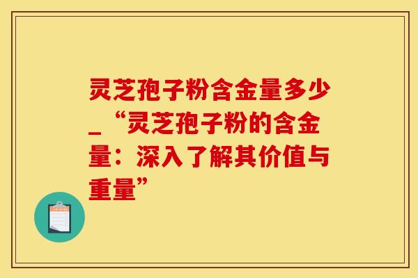 灵芝孢子粉含金量多少_“灵芝孢子粉的含金量：深入了解其价值与重量”