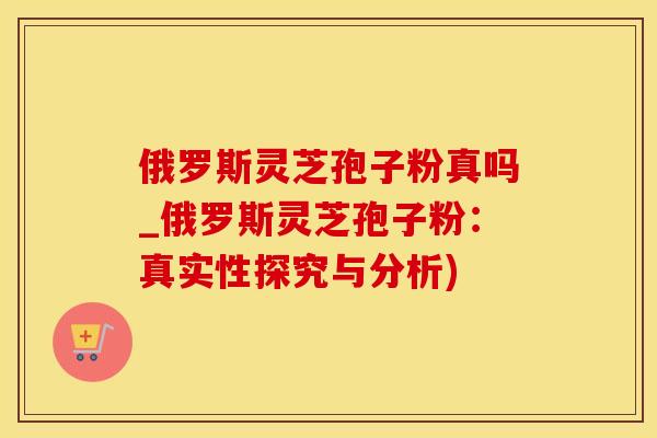 俄罗斯灵芝孢子粉真吗_俄罗斯灵芝孢子粉：真实性探究与分析)