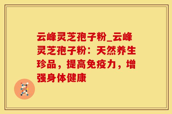 云峰灵芝孢子粉_云峰灵芝孢子粉：天然养生珍品，提高免疫力，增强身体健康