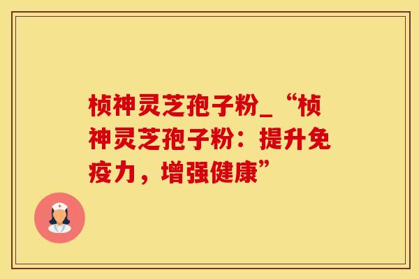 桢神灵芝孢子粉_“桢神灵芝孢子粉：提升免疫力，增强健康”