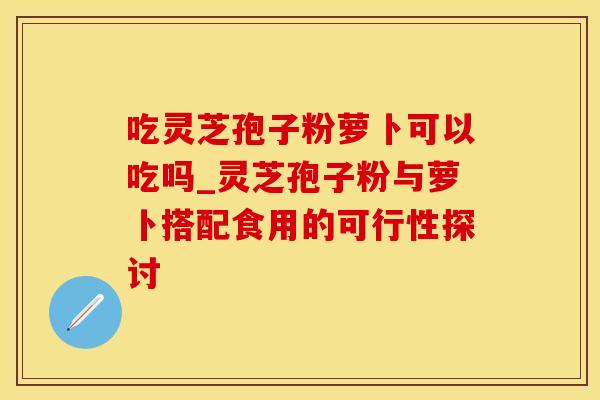 吃灵芝孢子粉萝卜可以吃吗_灵芝孢子粉与萝卜搭配食用的可行性探讨