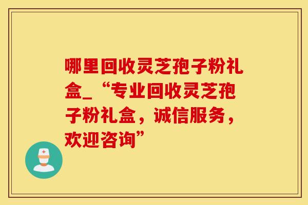 哪里回收灵芝孢子粉礼盒_“专业回收灵芝孢子粉礼盒，诚信服务，欢迎咨询”