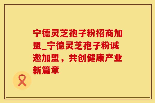 宁德灵芝孢子粉招商加盟_宁德灵芝孢子粉诚邀加盟，共创健康产业新篇章