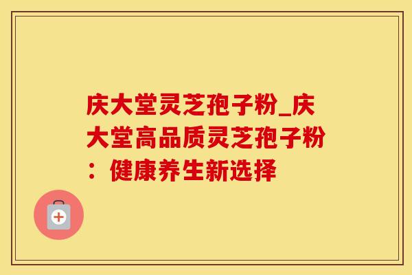 庆大堂灵芝孢子粉_庆大堂高品质灵芝孢子粉：健康养生新选择