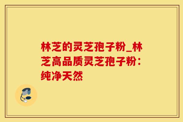 林芝的灵芝孢子粉_林芝高品质灵芝孢子粉：纯净天然
