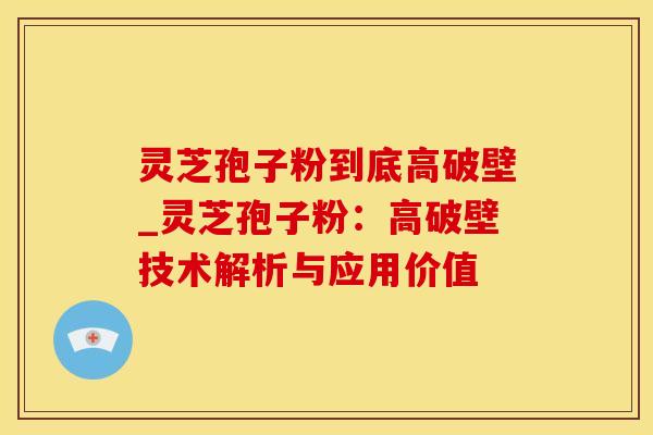 灵芝孢子粉到底高破壁_灵芝孢子粉：高破壁技术解析与应用价值