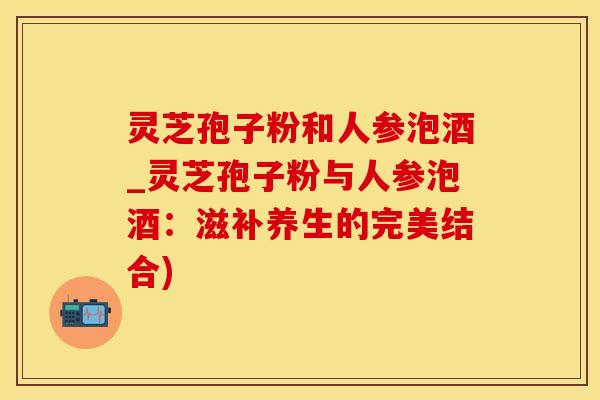 灵芝孢子粉和人参泡酒_灵芝孢子粉与人参泡酒:滋补养生的完美结合) 灵芝孢子粉和人参泡酒_灵芝孢子粉与人参泡酒:滋补养生的完美结合)