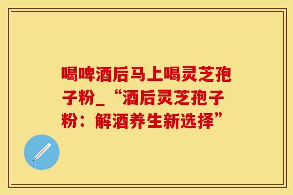 喝啤酒后马上喝灵芝孢子粉_“酒后灵芝孢子粉：解酒养生新选择”